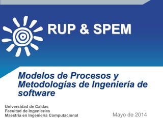 RUP & SPEM
Modelos de Procesos y
Metodologías de Ingeniería de
software
Mayo de 2014
Universidad de Caldas
Facultad de Ingenierías
Maestría en Ingeniería Computacional
 
