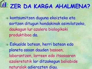 ZER DA KARGA AHALMENA? kontsumitzen duguna ekoizteko eta sortzen ditugun hondakinak asimilatzeko,  daukagun lur azalera biologikoki produktiboa  da. Eskualde batean, herri batean edo planeta osoan dauden  basoen, laborantzen, larreen edo itsasoaren azaleretatik  lor ditzakegun  baliabide naturalak  adierazten digu.  