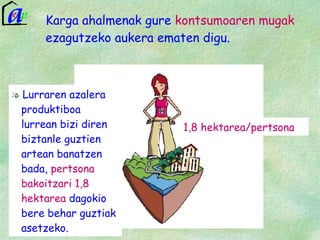 Karga ahalmenak gure  kontsumoaren mugak  ezagutzeko aukera ematen digu. Lurraren azalera produktiboa lurrean bizi diren biztanle guztien artean banatzen bada,  pertsona bakoitzari 1,8 hektarea  dagokio bere behar guztiak asetzeko. 1,8 hektarea/pertsona 