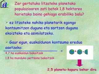 ez litzateke nahiko planetarik egongo kontsumitzen duguna eta sortzen duguna ekoizteko eta asimilatzeko. Gaur egun, euskaldunon kontsumo eredua asetzeko: 4,7 ha euskaldun bakoitzak 1,8 ha munduko pertsona bakoitzak Zer gertatuko litzateke planetako populazioaren zati batek 1,8 hektarea horietako baino gehiago erabiliko balu?   2,5 planeta-kopuru behar dira + = 