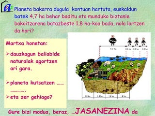 Planeta bakarra dugula  kontuan hartuta, euskaldun batek  4,7 ha behar baditu eta munduko biztanle bakoitzarena batazbeste 1,8 ha-koa bada, nola lortzen da hori?  Gure bizi modua, beraz, … JASANEZINA  da 0,8 ha/capita-ko aztarna duten hiru pertsona behar dira , lauen artean, planetaren karga ahalmena gaindi ez dezaten.  Hiru pertsona horiak Bangladesh, Lesotho, Nepal edo Tajikistan bezalako herrialdeetan aurki ditzakegu.  Martxa honetan: dauzkagun baliabide naturalak agortzen ari gara. planeta kutsatzen ……………….  eta zer gehiago? 4,7 ha 0,8 ha 0,8 ha 0,8 ha 