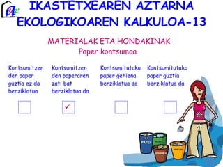 IKASTETXEAREN AZTARNA EKOLOGIKOAREN KALKULOA-13 MATERIALAK ETA HONDAKINAK Paper kontsumoa  Kontsumitzen den paper guztia ez da berziklatua Kontsumitzen den paperaren zati bat berziklatua da Kontsumitutako paper gehiena berziklatua da Kontsumitutako paper guztia berziklatua da 