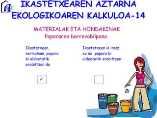 IKASTETXEAREN AZTARNA EKOLOGIKOAREN KALKULOA-14 MATERIALAK ETA HONDAKINAK Paperaren berrerabilpena  Ikastetxean, normalean, papera bi aldeetatik erabiltzen da Ikastetxean ia inoiz ez da  papera bi aldeetatik erabiltzen  