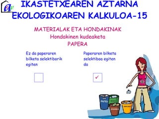IKASTETXEAREN AZTARNA EKOLOGIKOAREN KALKULOA-15 MATERIALAK ETA HONDAKINAK Hondakinen kudeaketa PAPERA Ez da paperaren bilketa selektiborik egiten Paperaren bilketa selektiboa egiten da  