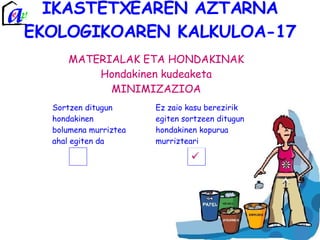IKASTETXEAREN AZTARNA EKOLOGIKOAREN KALKULOA-17 MATERIALAK ETA HONDAKINAK Hondakinen kudeaketa MINIMIZAZIOA Sortzen ditugun hondakinen bolumena murriztea ahal egiten da Ez zaio kasu berezirik egiten sortzeen ditugun hondakinen kopurua  murrizteari 