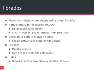 librados
12
▪ Many more deployments/apps using direct librados
▪ Native library for accessing RADOS
▪ Librados.so shared library
▪ C, C++, Python, Erlang, Haskell, PHP, Java (JNA)
▪ Direct data path to storage nodes
▪ Speaks native Ceph protocol with cluster
▪ Exposes
▪ Mutable objects
▪ Rich per-object API and data model
▪ Hides
▪ Data distribution, migration, replication, failures
 
