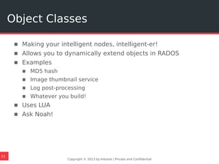 ▪ Making your intelligent nodes, intelligent-er!
▪ Allows you to dynamically extend objects in RADOS
▪ Examples
▪ MD5 hash
▪ Image thumbnail service
▪ Log post-processing
▪ Whatever you build!
▪ Uses LUA
▪ Ask Noah!
Copyright © 2013 by Inktank | Private and Confidential
Object Classes
13
 