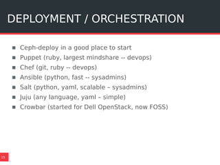 DEPLOYMENT / ORCHESTRATION
15
▪ Ceph-deploy in a good place to start
▪ Puppet (ruby, largest mindshare -- devops)
▪ Chef (git, ruby -- devops)
▪ Ansible (python, fast -- sysadmins)
▪ Salt (python, yaml, scalable – sysadmins)
▪ Juju (any language, yaml – simple)
▪ Crowbar (started for Dell OpenStack, now FOSS)
 