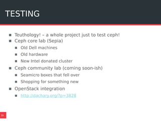 TESTING
16
▪ Teuthology! – a whole project just to test ceph!
▪ Ceph core lab (Sepia)
▪ Old Dell machines
▪ Old hardware
▪ New Intel donated cluster
▪ Ceph community lab (coming soon-ish)
▪ Seamicro boxes that fell over
▪ Shopping for something new
▪ OpenStack integration
▪ http://dachary.org/?p=3828
 