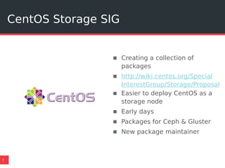 CentOS Storage SIG
7
▪ Creating a collection of
packages
▪ http://wiki.centos.org/Special
InterestGroup/Storage/Proposal
▪ Easier to deploy CentOS as a
storage node
▪ Early days
▪ Packages for Ceph & Gluster
▪ New package maintainer
 