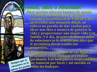 ¿Leyenda, Mito o Realidad?   Hace muchos años un hombre de campo vecino de una aldea muy pequeña cercana a la población de Villa de Cura atravesaba una situación difícil, su cabeza no paraba de dar vueltas para idear una idea a manera de ganarse la vida y proporcionar una mejor vida a su familia. Un día, después de buscar miles de soluciones se le ocurrió una idea que le permitiría llevar a cabo sus propósitos.     Una mañana envió a uno de sus hijos a preguntar en las bodegas si vendían garabatos. Los bodegueros sorprendidos los tomaron por locos y así sucedió en todas las bodegas.  Imagen que se encuentra en la iglesia del pueblo  