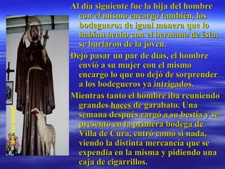 Al día siguiente fue la hija del hombre con el mismo encargo también, los bodegueros de igual manera que lo habían hecho con el hermano de ésta, se burlaron de la joven.  Dejó pasar un par de días, el hombre envió a su mujer con el mismo encargo lo que no dejó de sorprender a los bodegueros ya intrigados.  Mientras tanto el hombre iba reuniendo grandes  haces  de garabato. Una semana después cargó a su bestia y se presentó en la primera bodega de Villa de Cura, entró como si nada, viendo la distinta mercancía que se expendía en la misma y pidiendo una caja de cigarrillos.  