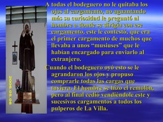 A todas el bodeguero no le quitaba los ojos al cargamento, no aguantando más su curiosidad le preguntó al hombre a donde se dirigía con ese cargamento, este le contestó, que era el primer cargamento de muchos que llevaba a unos “musiuses” que le habían encargado para enviarlo al extranjero.  Cuando el bodeguero oyó esto se le agrandaron los ojos y propuso comprarle todas las cargas que tuviera. El hombre se hizo el remolón, pero al final cedió vendiéndole este y sucesivos cargamentos a todos los pulperos de La Villa.  