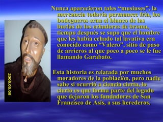 Nunca aparecieron tales “musiuses”, la mercancía todavía permanece fría, los bodegueros eran el blanco de las burlas de los echadores de broma, tiempo después se supo que el hombre que les había echado tal lavativa era conocido como “Valero”, sitio de paso de arrieros al que poco a poco se le fue llamando Garabato.  Esta historia es relatada por muchos moradores de la población, pero nadie sabe si ocurrió a ciencia cierta, lo cierto es que forma parte del legado que dejaron los fundadores de San Francisco de Asís, a sus herederos. 