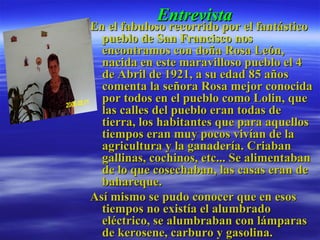 Entrevista En el fabuloso recorrido por el fantástico pueblo de San Francisco nos encontramos con doña Rosa León, nacida en este maravilloso pueblo el 4 de Abril de 1921, a su edad 85 años comenta la señora Rosa mejor conocida por todos en el pueblo como Lolin, que las calles del pueblo eran todas de tierra, los habitantes que para aquellos tiempos eran muy pocos vivían de la agricultura y la ganadería. Criaban gallinas, cochinos, etc... Se alimentaban de lo que cosechaban, las casas eran de bahareque. Así mismo se pudo conocer que en esos  tiempos no existía el alumbrado eléctrico, se alumbraban con lámparas de kerosene, carburo y gasolina.  