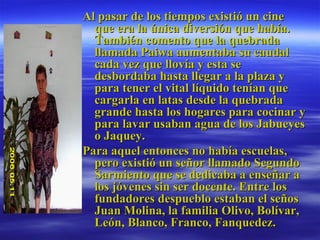 Al pasar de los tiempos existió un cine que era la única diversión que había. También comento que la quebrada llamada Paiwa aumentaba su caudal cada vez que llovía y esta se desbordaba hasta llegar a la plaza y para tener el vital líquido tenían que cargarla en latas desde la quebrada grande hasta los hogares para cocinar y para lavar usaban agua de los Jabueyes o Jaquey. Para aquel entonces no había escuelas, pero existió un señor llamado Segundo Sarmiento que se dedicaba a enseñar a los jóvenes sin ser docente. Entre los fundadores despueblo estaban el seños Juan Molina, la familia Olivo, Bolívar, León, Blanco, Franco, Fanquedez. 