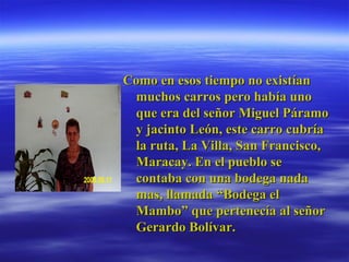 Como en esos tiempo no existían muchos carros pero había uno que era del señor Miguel Páramo y jacinto León, este carro cubría la ruta, La Villa, San Francisco, Maracay. En el pueblo se contaba con una bodega nada mas, llamada “Bodega el Mambo” que pertenecía al señor Gerardo Bolívar. 