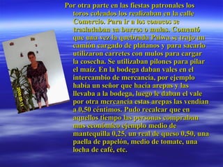 Por otra parte en las fiestas patronales los toros coleados los realizaban en la calle Comercio. Para ir a los conucos se trasladaban en burros o mulas. Comentó que una vez la quebrada Paiwa se trajo un camión cargado de plátanos y para sacarlo utilizaron carretes con mulos para cargar la cosecha. Se utilizaban pilones para pilar el maíz. En la bodega daban vales en el intercambio de mercancía, por ejemplo había un señor que hacía arepas y las llevaba a la bodega, luego le daban el vale por otra mercancía estas arepas las vendían a 0,50 céntimos. Pudo recalcar que en aquellos tiempo las personas compraban mas económico ejemplo medio de mantequilla 0,25, un real de queso 0,50, una paella de papelón, medio de tomate, una locha de café, etc.  