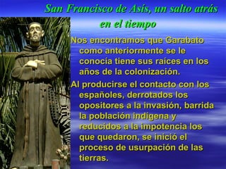 San Francisco de Asís, un salto atrás en el tiempo   Nos encontramos que Garabato como anteriormente se le conocía tiene sus raíces en los años de la colonización.  Al producirse el contacto con los españoles, derrotados los opositores a la invasión, barrida la población indígena y reducidos a la impotencia los que quedaron, se inició el proceso de usurpación de las tierras.  