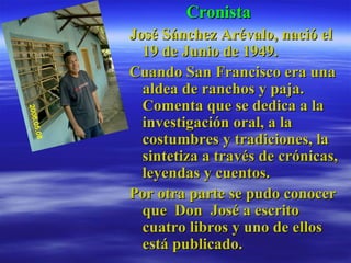 Cronista José Sánchez Arévalo, nació el 19 de Junio de 1949. Cuando San Francisco era una aldea de ranchos y paja. Comenta que se dedica a la investigación oral, a la costumbres y tradiciones, la sintetiza a través de crónicas, leyendas y cuentos. Por otra parte se pudo conocer que  Don  José a escrito cuatro libros y uno de ellos está publicado. 