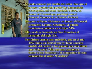 Se pudo conocer por medio del señor José que el primer nombre del pueblo fue Inmaculada Concepción, así como también Valero, en honor al Coronel que participó con el General Zamora en la Guerra Federal. Después se llamo Alcántara en honor al General Francisco Linares Alcántara, el pueblo comienza a poblarse en el siglo XIX. Más tarde se lo nombran San Francisco al principio del siglo XX. Por último cuenta una anécdota, que en el año 1963 hubo un festival que se llamó canción inédita del cuatro y fue ganado por una dama que vivía en la Villa con una canción en honor a San francisco y el compositor de esta canción fue el señor “Cordero”  