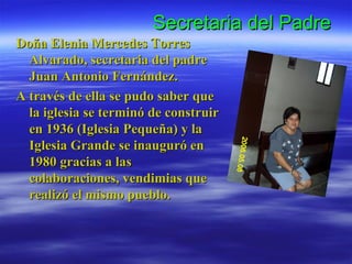 Secretaria del Padre Doña Elenia Mercedes Torres Alvarado, secretaria del padre Juan Antonio Fernández. A través de ella se pudo saber que la iglesia se terminó de construir en 1936 (Iglesia Pequeña) y la Iglesia Grande se inauguró en 1980 gracias a las colaboraciones, vendimias que realizó el mismo pueblo. 