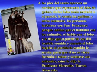 A los pies del santo aparece un cordero que representa al lobo de gubeo, dicho lobo tenía azotado a el pueblo, le comía las gallinas y otros animales, las personas hablaron con San  Francisco porque sabían que el hablaba con los animales, el hablo con el lobo y le dijo que a partir de ese día tendría comida y cuando el lobo bajaba al pueblo la comida le servía, para que el no se viera forzado a robar y comerse sus animales, estos lo dijo la Profesora Mercedes  Torres Alvarado.  