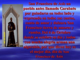 San Francisco de Asís un pueblo antes llamado Garabato por guindarse en todos lado y expresado en todos sus cantos, canto de amor y dulzura San Francisco tierra de amores y rumba. Del 4 de Octubre donde se celebra su día y todos con mucha alegría arman una algarabía, por que dicen hoy es el mejor día, día de  San Francisco de  Asís   