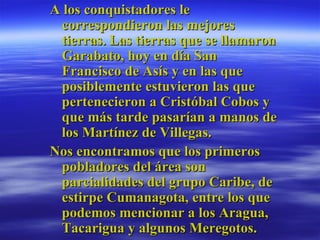 A los conquistadores le correspondieron las mejores tierras. Las tierras que se llamaron Garabato, hoy en día San Francisco de Asís y en las que posiblemente estuvieron las que pertenecieron a Cristóbal Cobos y que más tarde pasarían a manos de los Martínez de Villegas.  Nos encontramos que los primeros pobladores del área son parcialidades del grupo Caribe, de estirpe Cumanagota, entre los que podemos mencionar a los Aragua, Tacarigua y algunos Meregotos.  