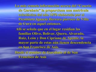 La más remota información acerca del “Caserío de Garabato” la proporciona una matrícula eclesiástica del año 1870 elaborada por el Presbítero Ignacio Herrera párroco de Villa de Cura en aquel entonces.  Allí se señala que en el lugar residían las familias Olivo, Bolívar, Quero, Alvarado, Ruiz, León y Don Cipriano de Aponte, la mayor parte de estas aún tienen descendencia en San Francisco de Asís.  Desde el nombre de Garabato al de San Francisco de Asís  