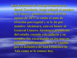 San Francisco de Asís previamente se llamó Garabato, luego adoptó el nombre de Valero y posteriormente el 29 de agosto de 1872 se emite el auto de erección parroquial y se le da por nombre Alcántara, esto en honor al General Linares Alcántara presidente del estado, cuando éste falleció y su nombre fue escarnecido en los nuevos gobiernos guzmancistas, se le cambió por el definitivo de San Francisco de Asís como se le conoce hoy.  