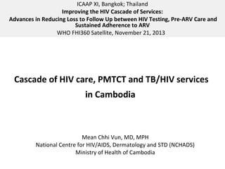 ICAAP XI, Bangkok; Thailand
Improving the HIV Cascade of Services:
Advances in Reducing Loss to Follow Up between HIV Testing, Pre-ARV Care and
Sustained Adherence to ARV
WHO FHI360 Satellite, November 21, 2013

Cascade of HIV care, PMTCT and TB/HIV services
in Cambodia

Mean Chhi Vun, MD, MPH
National Centre for HIV/AIDS, Dermatology and STD (NCHADS)
Ministry of Health of Cambodia

 