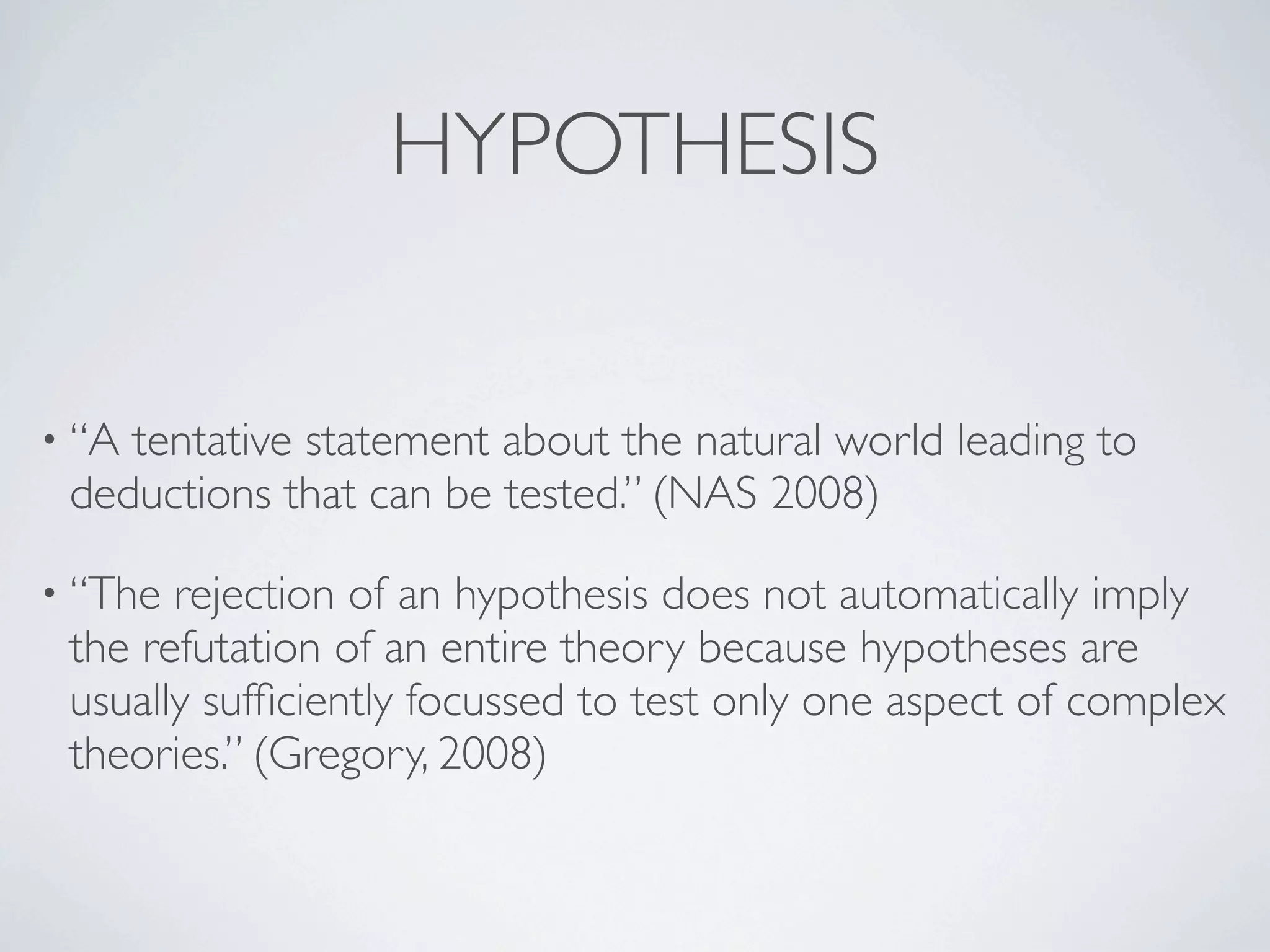 HYPOTHESIS


• “Atentative statement about the natural world leading to
 deductions that can be tested.” (NAS 2008)

• “The rejection of an hypothesis does not automatically imply
 the refutation of an entire theory because hypotheses are
 usually sufﬁciently focussed to test only one aspect of complex
 theories.” (Gregory, 2008)
 