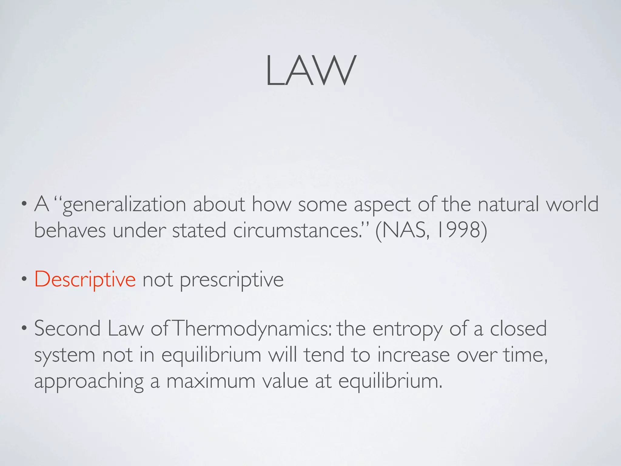 LAW

• A “generalization
                  about how some aspect of the natural world
 behaves under stated circumstances.” (NAS, 1998)

• Descriptive   not prescriptive

• SecondLaw of Thermodynamics: the entropy of a closed
 system not in equilibrium will tend to increase over time,
 approaching a maximum value at equilibrium.
 