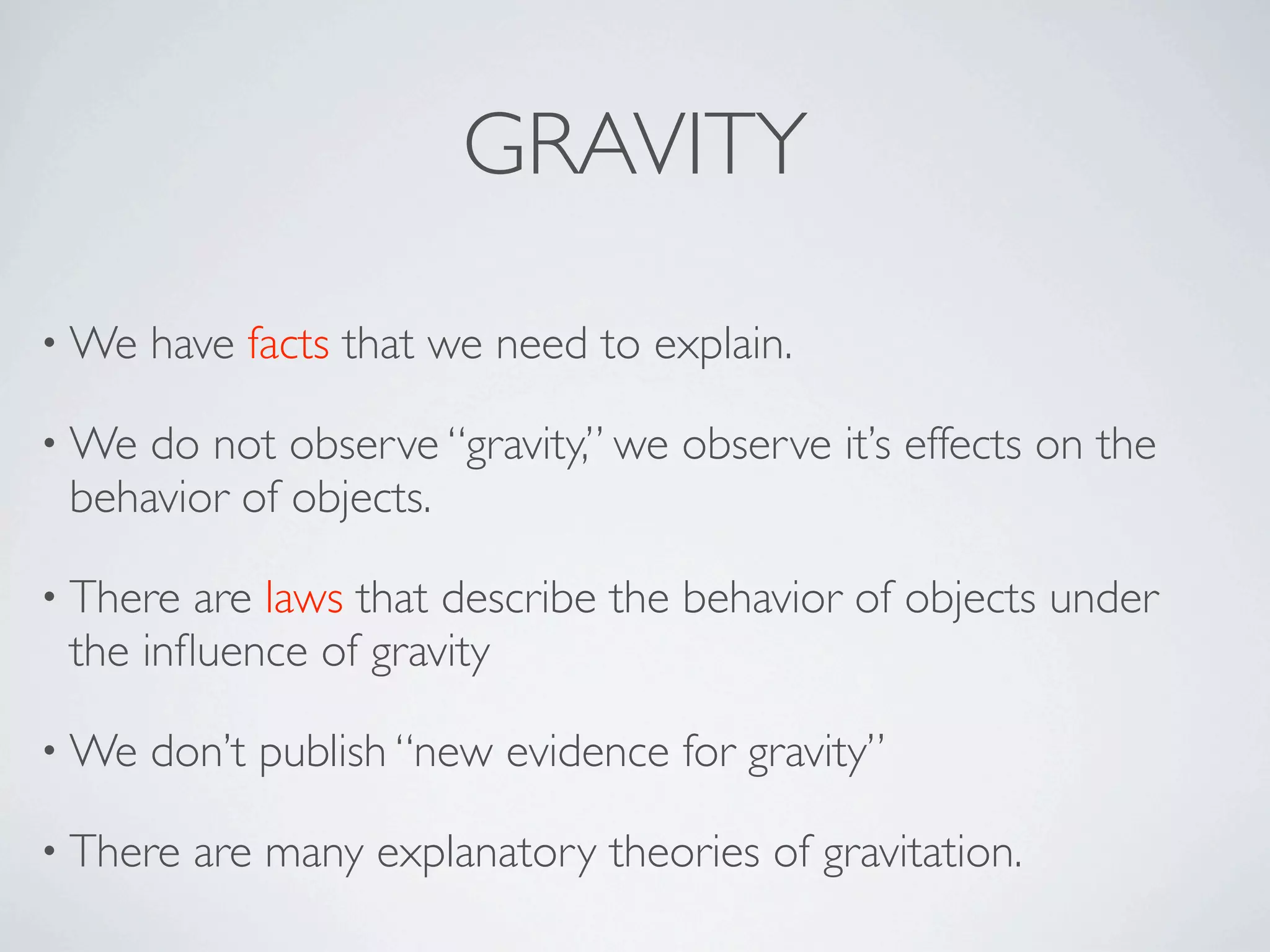 GRAVITY

• We   have facts that we need to explain.

• We do not observe “gravity,” we observe it’s effects on the
 behavior of objects.

• There are laws that describe the behavior of objects under
 the inﬂuence of gravity

• We   don’t publish “new evidence for gravity”

• There   are many explanatory theories of gravitation.
 