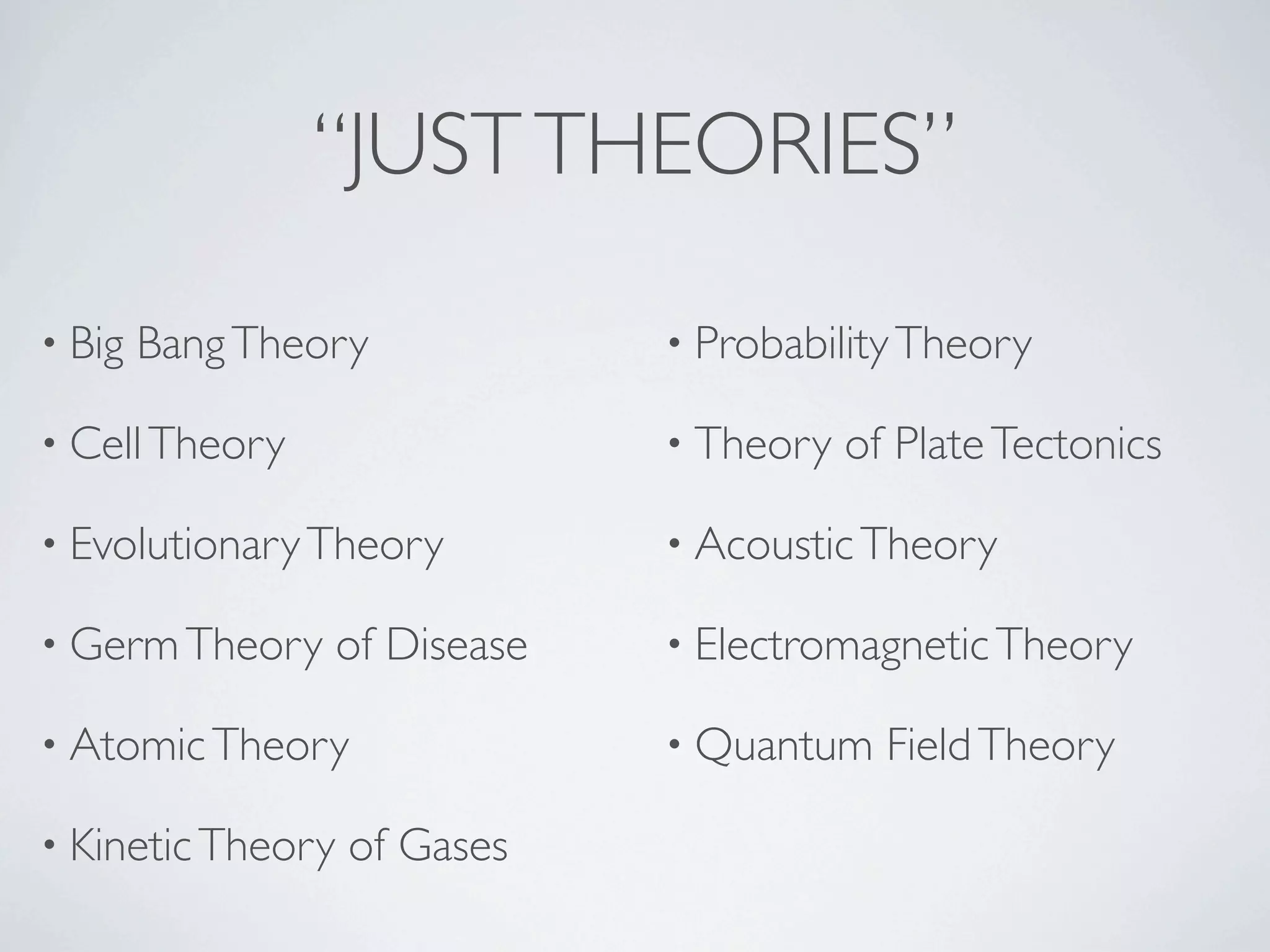 “JUST THEORIES”

• Big   Bang Theory             • Probability Theory

• Cell Theory                   • Theory   of Plate Tectonics

• Evolutionary Theory           • Acoustic Theory

• Germ Theory      of Disease   • Electromagnetic Theory

• Atomic Theory                 • Quantum    Field Theory

• Kinetic Theory   of Gases
 