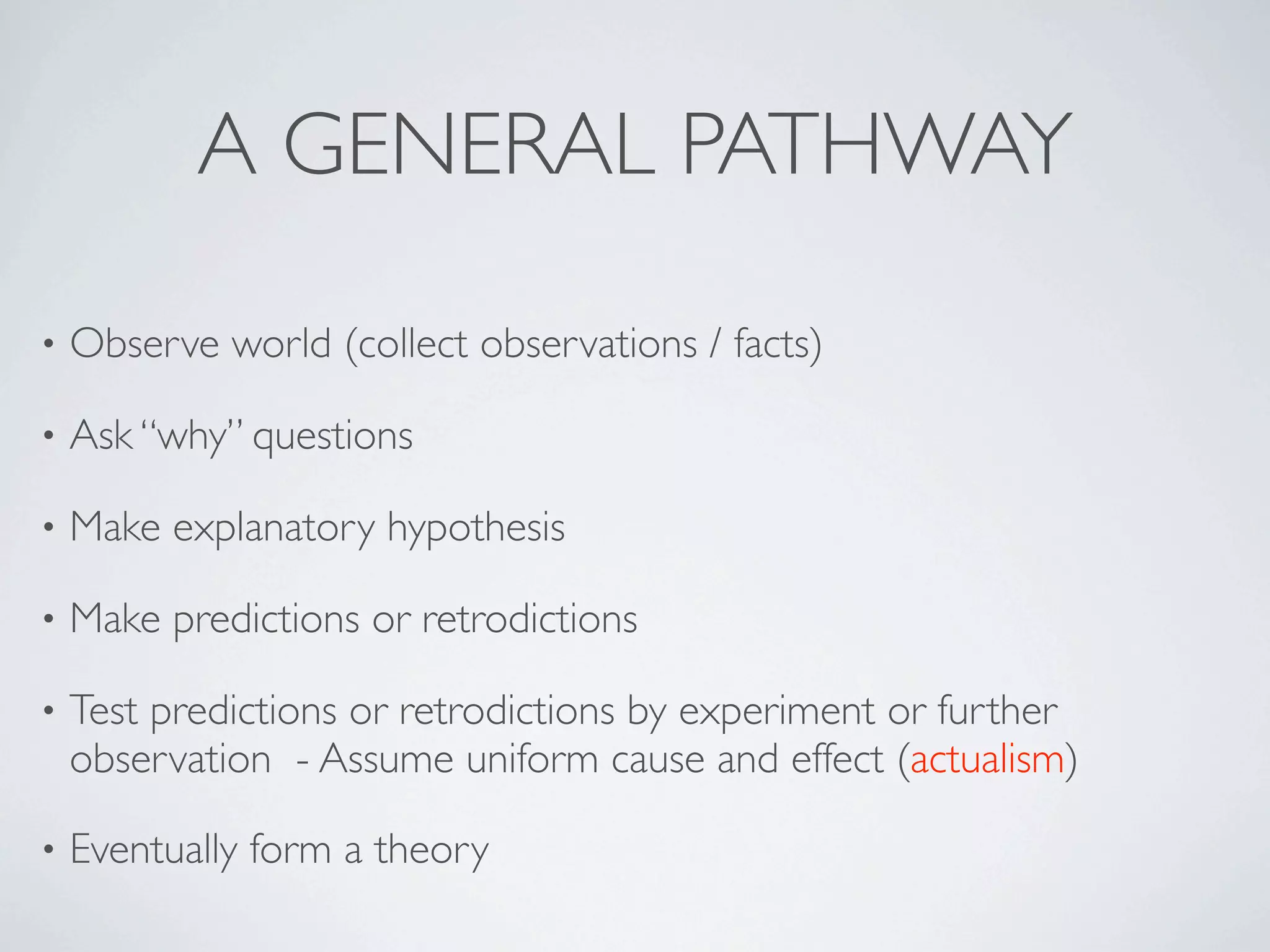 A GENERAL PATHWAY

•   Observe world (collect observations / facts)

•   Ask “why” questions

•   Make explanatory hypothesis

•   Make predictions or retrodictions

•   Test predictions or retrodictions by experiment or further
    observation - Assume uniform cause and effect (actualism)

•   Eventually form a theory
 