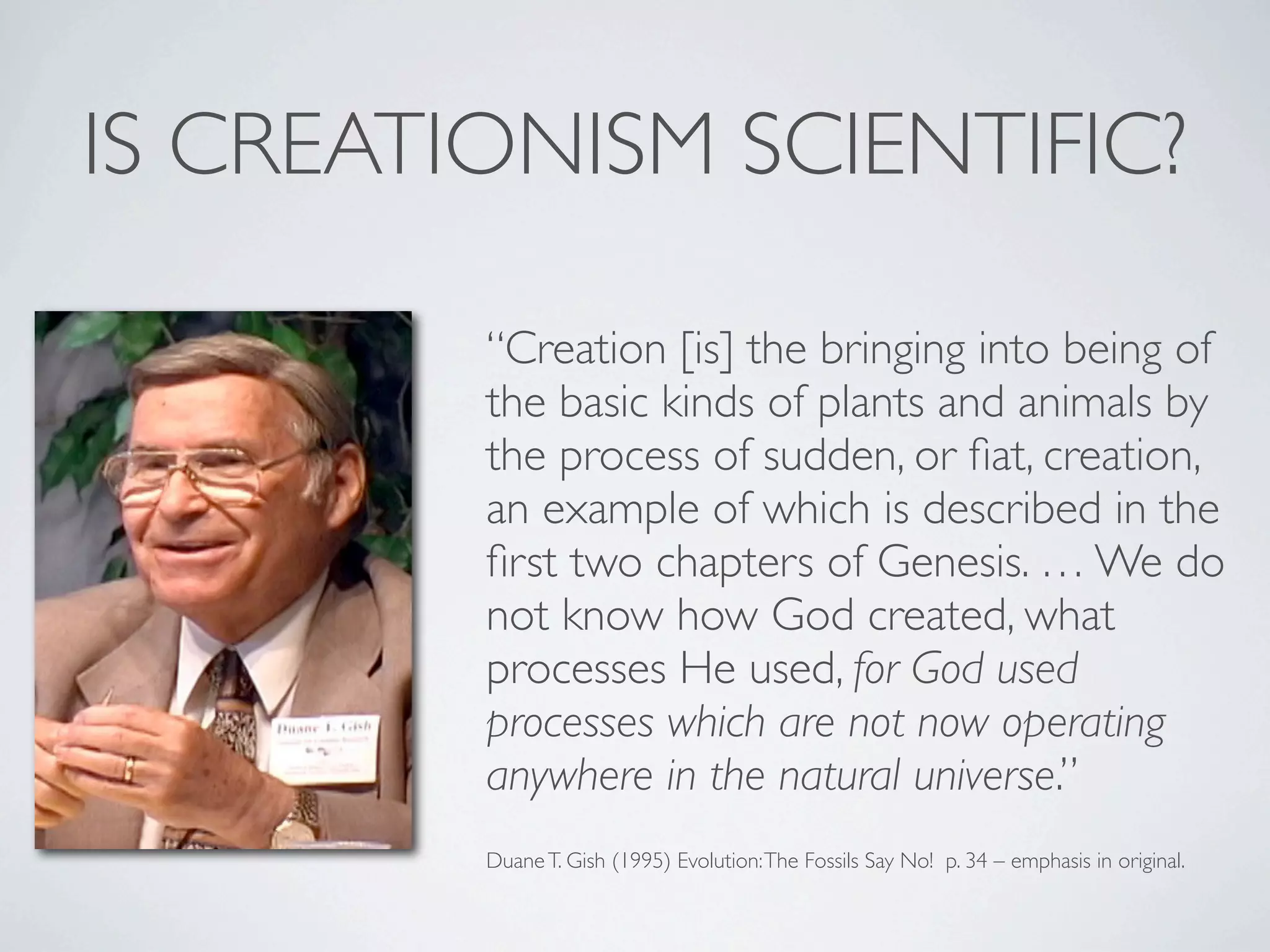 IS CREATIONISM SCIENTIFIC?

         “Creation [is] the bringing into being of
         the basic kinds of plants and animals by
         the process of sudden, or ﬁat, creation,
         an example of which is described in the
         ﬁrst two chapters of Genesis. … We do
         not know how God created, what
         processes He used, for God used
         processes which are not now operating
         anywhere in the natural universe.”
         Duane T. Gish (1995) Evolution: The Fossils Say No! p. 34 – emphasis in original.
 