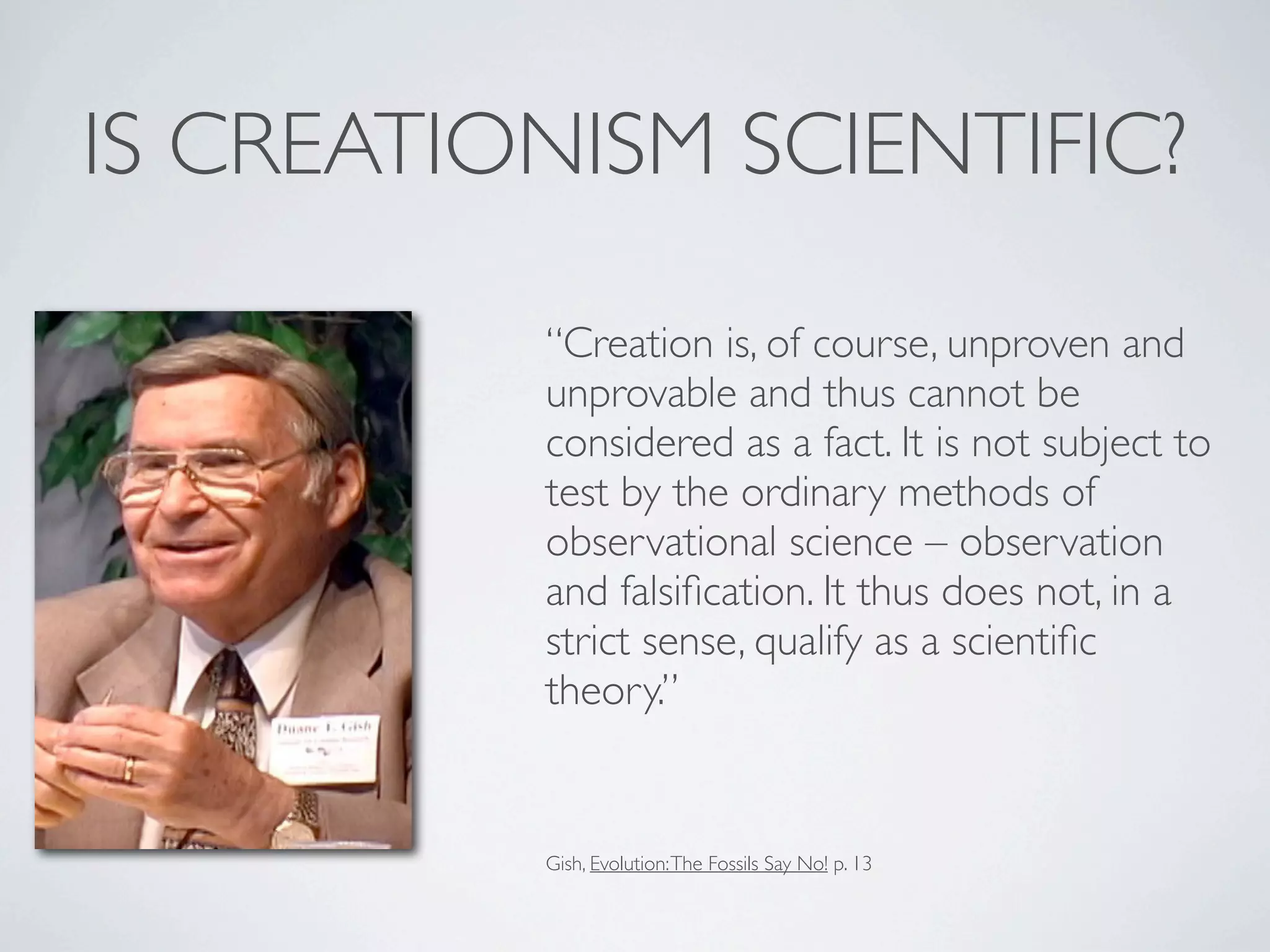 IS CREATIONISM SCIENTIFIC?

          “Creation is, of course, unproven and
          unprovable and thus cannot be
          considered as a fact. It is not subject to
          test by the ordinary methods of
          observational science – observation
          and falsiﬁcation. It thus does not, in a
          strict sense, qualify as a scientiﬁc
          theory.”


          Gish, Evolution: The Fossils Say No! p. 13
 