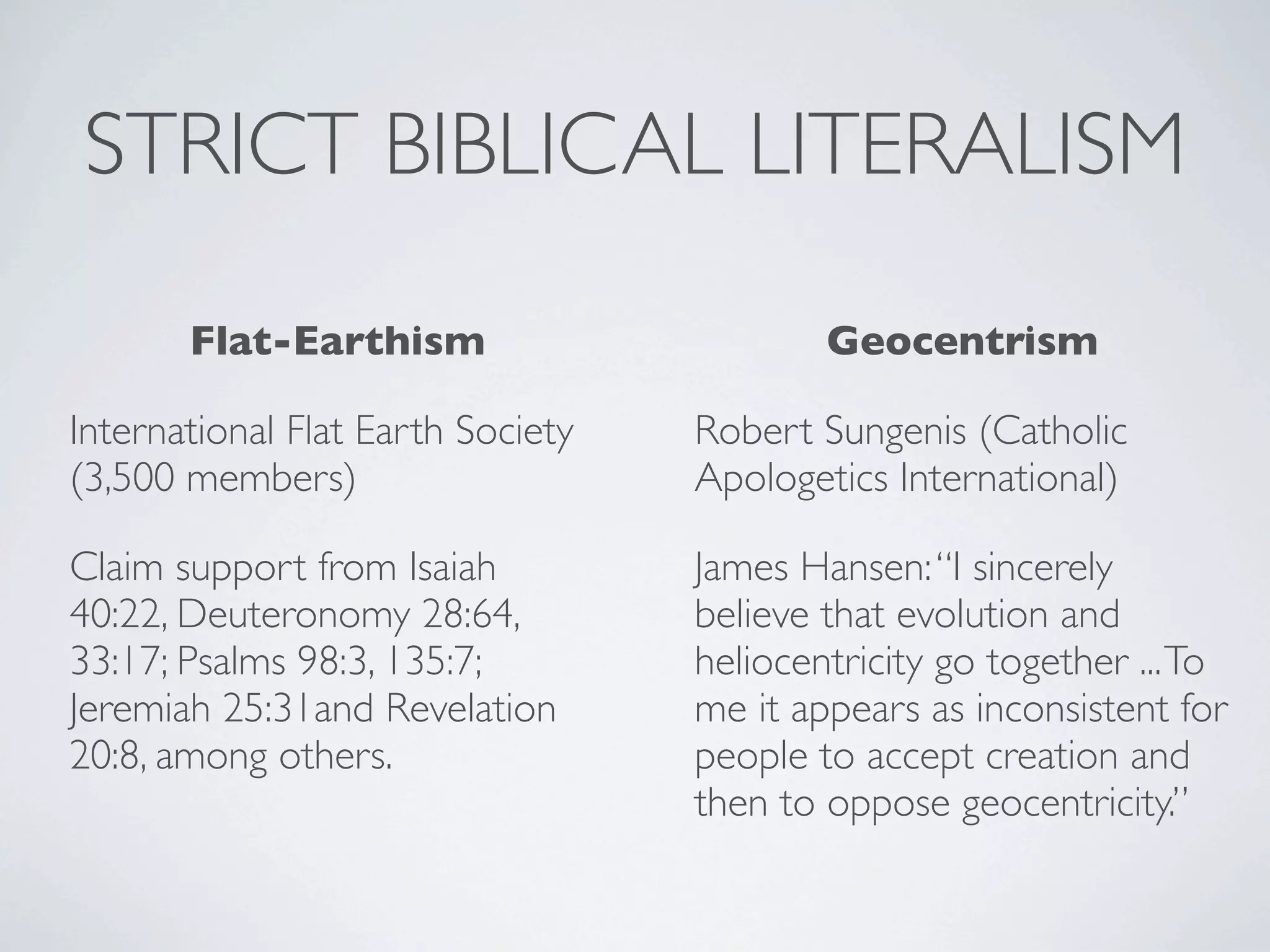 STRICT BIBLICAL LITERALISM

       Flat-Earthism                       Geocentrism

International Flat Earth Society   Robert Sungenis (Catholic
(3,500 members)                    Apologetics International)

Claim support from Isaiah          James Hansen: “I sincerely
40:22, Deuteronomy 28:64,          believe that evolution and
33:17; Psalms 98:3, 135:7;         heliocentricity go together ... To
Jeremiah 25:31and Revelation       me it appears as inconsistent for
20:8, among others.                people to accept creation and
                                   then to oppose geocentricity.”
 