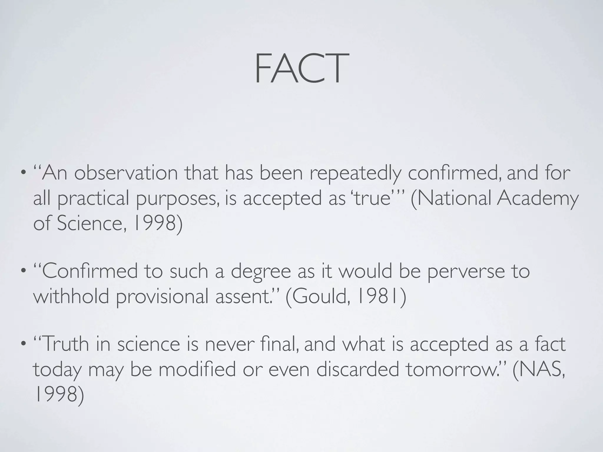 FACT

• “An  observation that has been repeatedly conﬁrmed, and for
 all practical purposes, is accepted as ‘true’” (National Academy
 of Science, 1998)

• “Conﬁrmed  to such a degree as it would be perverse to
 withhold provisional assent.” (Gould, 1981)

• “Truth
       in science is never ﬁnal, and what is accepted as a fact
 today may be modiﬁed or even discarded tomorrow.” (NAS,
 1998)
 