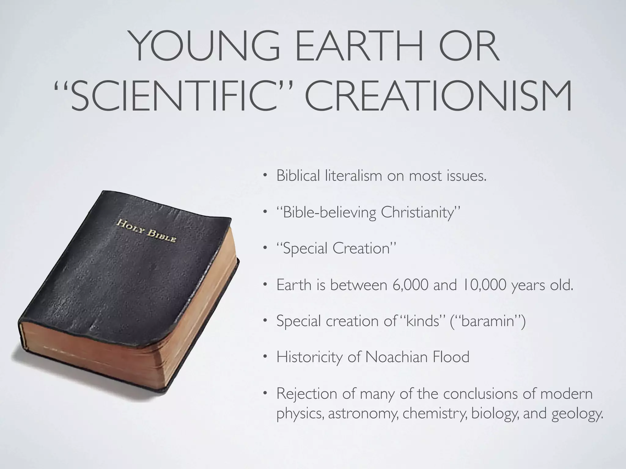 YOUNG EARTH OR
“SCIENTIFIC” CREATIONISM
         •   Biblical literalism on most issues.

         •   “Bible-believing Christianity”

         •   “Special Creation”

         •   Earth is between 6,000 and 10,000 years old.

         •   Special creation of “kinds” (“baramin”)

         •   Historicity of Noachian Flood

         •   Rejection of many of the conclusions of modern
             physics, astronomy, chemistry, biology, and geology.
 