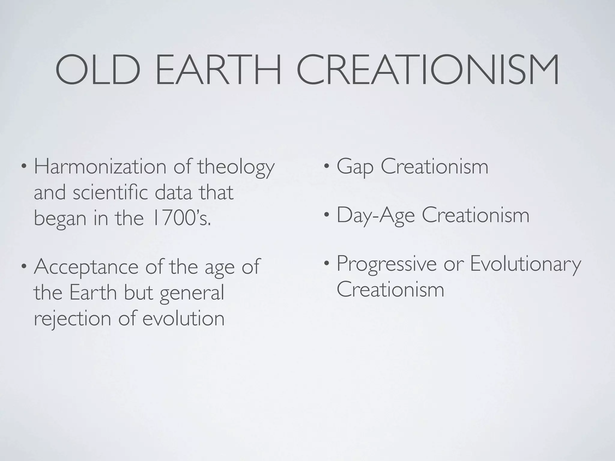 OLD EARTH CREATIONISM

• Harmonization  of theology   • Gap   Creationism
 and scientiﬁc data that
 began in the 1700’s.          • Day-Age   Creationism

• Acceptance  of the age of    • Progressive
                                           or Evolutionary
 the Earth but general          Creationism
 rejection of evolution
 
