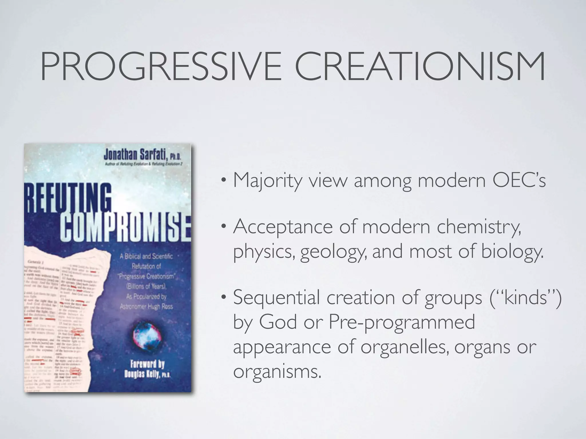 PROGRESSIVE CREATIONISM

        • Majority   view among modern OEC’s

        • Acceptance  of modern chemistry,
         physics, geology, and most of biology.

        • Sequentialcreation of groups (“kinds”)
         by God or Pre-programmed
         appearance of organelles, organs or
         organisms.
 