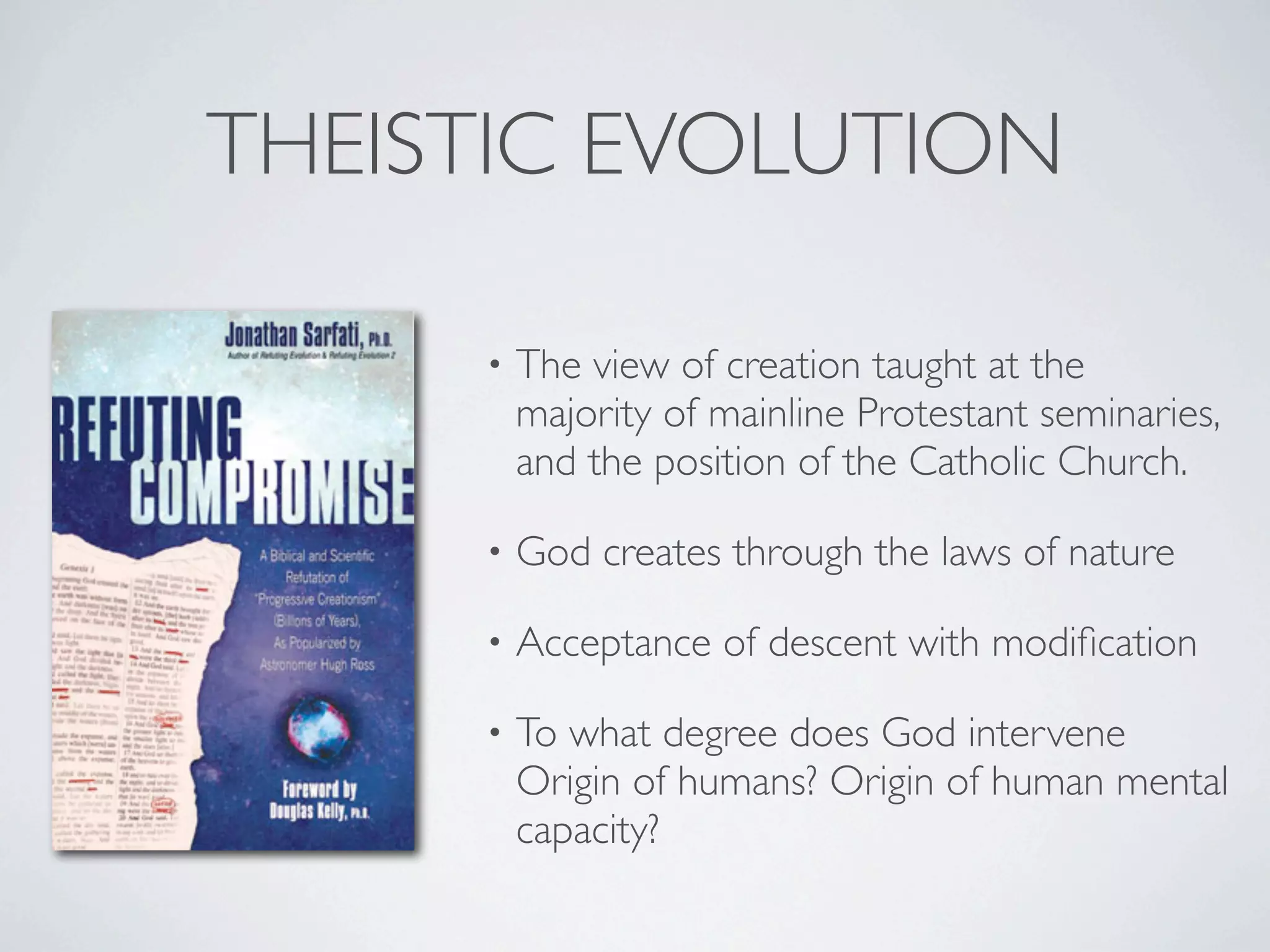 THEISTIC EVOLUTION

     •   The view of creation taught at the
         majority of mainline Protestant seminaries,
         and the position of the Catholic Church.

     •   God creates through the laws of nature

     •   Acceptance of descent with modiﬁcation

     •   To what degree does God intervene
         Origin of humans? Origin of human mental
         capacity?
 