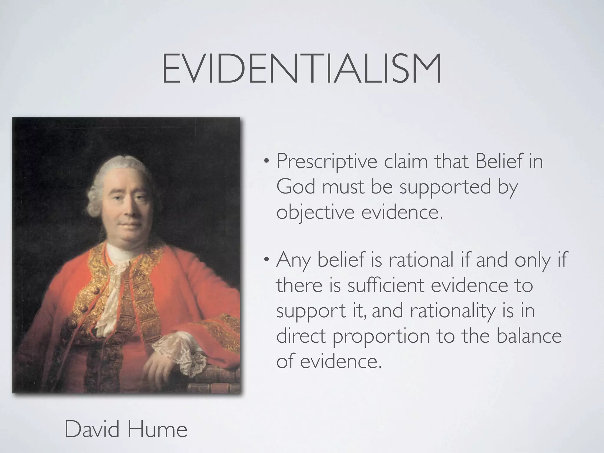 EVIDENTIALISM
             • Prescriptiveclaim that Belief in
              God must be supported by
              objective evidence.

             • Any belief is rational if and only if
              there is sufﬁcient evidence to
              support it, and rationality is in
              direct proportion to the balance
              of evidence.


David Hume
 