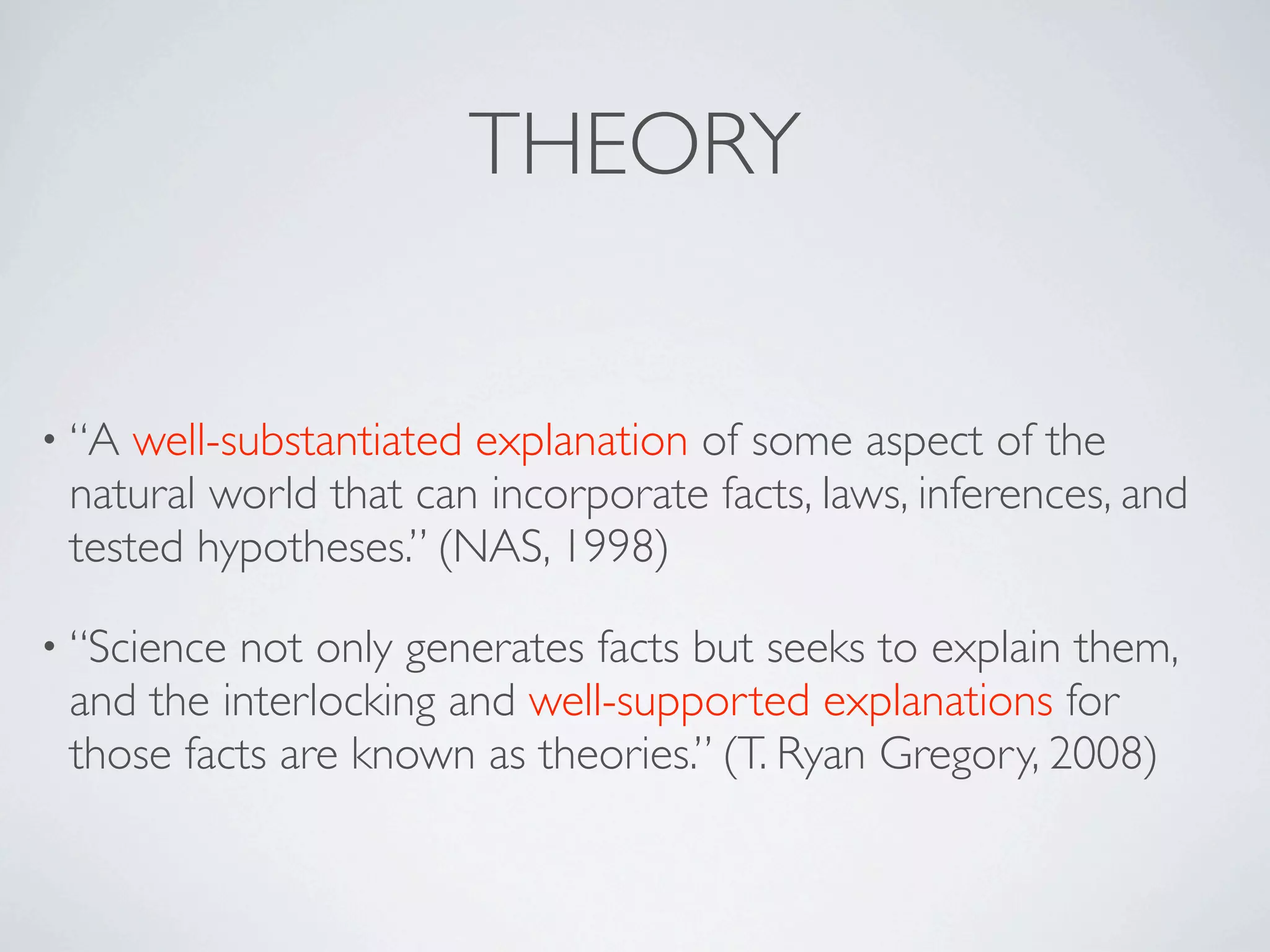 THEORY


• “A well-substantiated explanation of some aspect of the
 natural world that can incorporate facts, laws, inferences, and
 tested hypotheses.” (NAS, 1998)

• “Sciencenot only generates facts but seeks to explain them,
 and the interlocking and well-supported explanations for
 those facts are known as theories.” (T. Ryan Gregory, 2008)
 