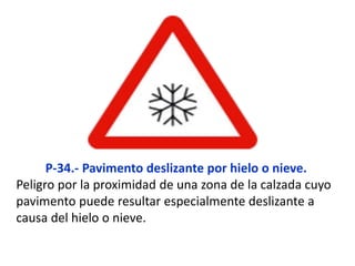 P-34.- Pavimento deslizante por hielo o nieve.
Peligro por la proximidad de una zona de la calzada cuyo
pavimento puede resultar especialmente deslizante a
causa del hielo o nieve.
 