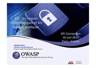 API	
  Connec*on	
  	
  
16	
  Juin	
  2015	
  	
  
Paris	
  -­‐	
  France	
  	
  
	
  Sébas&en	
  Gioria	
  
Sebas*en.Gioria@owasp.org	
  
Chapter	
  Leader	
  &	
  Evangelist	
  OWASP	
  France	
  
API	
  :	
  les	
  risques	
  
technologiques	
  et	
  les	
  
bonnes	
  pra*ques	
  
 