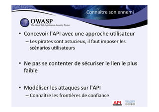 Connaître	
  son	
  ennemi	
  
•  Concevoir	
  l'API	
  avec	
  une	
  approche	
  u*lisateur	
  
– Les	
  pirates	
  sont	
  astucieux,	
  il	
  faut	
  imposer	
  les	
  
scénarios	
  u*lisateurs	
  
•  Ne	
  pas	
  se	
  contenter	
  de	
  sécuriser	
  le	
  lien	
  le	
  plus	
  
faible	
  
•  Modéliser	
  les	
  amaques	
  sur	
  l'API	
  
– Connaître	
  les	
  fron*ères	
  de	
  conﬁance	
  
 
